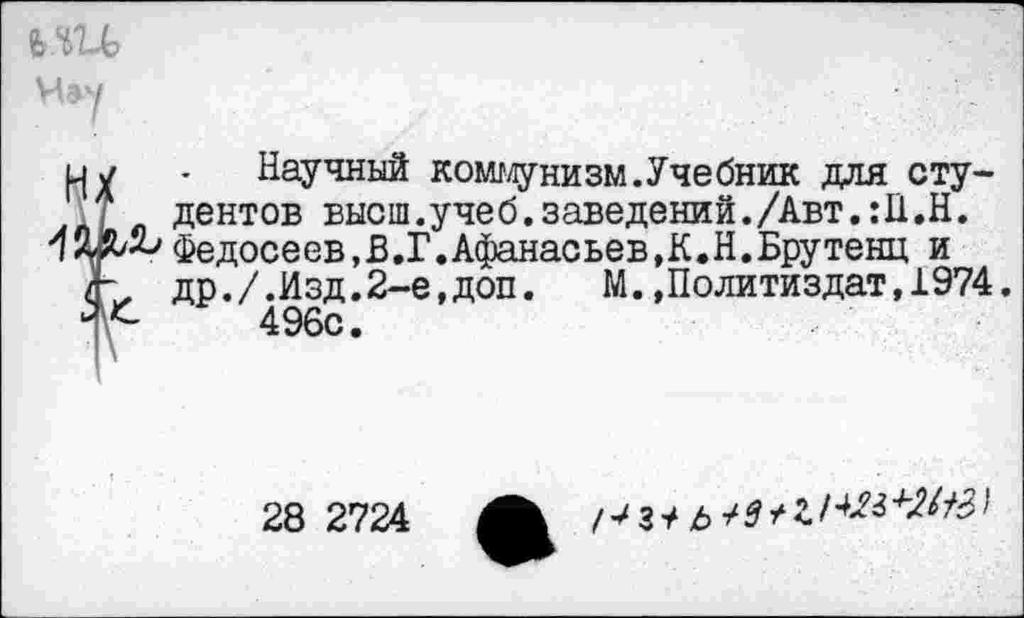 ﻿Нау
и у	. Научный коммунизм.Учебник для сту-
я дентов высш.учеб.заведений./Авт.Ш.Н.
42^^Федосеев,В.Г.Афанасьев,К.Н.Брутенц и
/К др./.Изд.2-е,доп.	М.,Политиздат, 1974.
496с.
28 2724
/-^ з т* ь